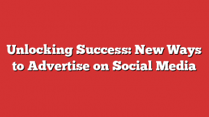 Unlocking Success: New Ways to Advertise on Social Media