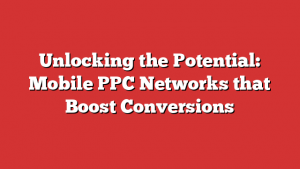 Unlocking the Potential: Mobile PPC Networks that Boost Conversions