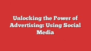 Unlocking The Power Of Advertising: Using Social Media