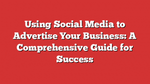 Using Social Media to Advertise Your Business: A Comprehensive Guide for Success