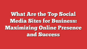 What Are the Top Social Media Sites for Business: Maximizing Online Presence and Success