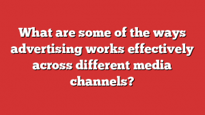 What are some of the ways advertising works effectively across different media channels?