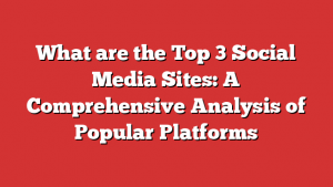 What are the Top 3 Social Media Sites: A Comprehensive Analysis of Popular Platforms