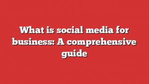 What is social media for business: A comprehensive guide