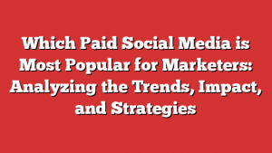 Which Paid Social Media is Most Popular for Marketers: Analyzing the Trends, Impact, and Strategies