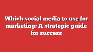 Which social media to use for marketing: A strategic guide for success