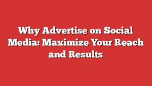 Why Advertise On Social Media: Maximize Your Reach And Results