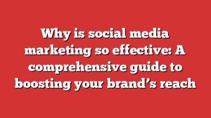 Why is social media marketing so effective: A comprehensive guide to boosting your brand’s reach