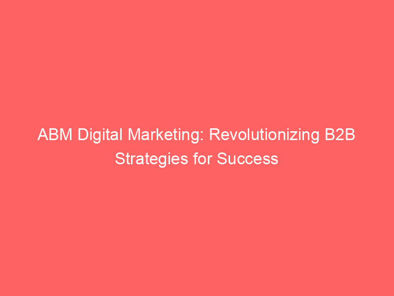 ABM Digital Marketing: Revolutionizing B2B Strategies For Success ...