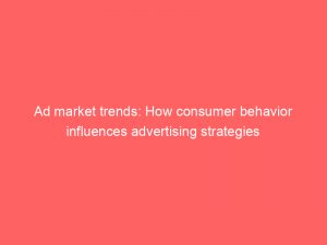 ad market trends how consumer behavior influences advertising strategies 348246 1