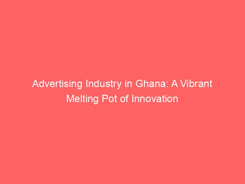 Advertising Industry In Ghana A Vibrant Melting Pot Of Innovation