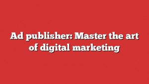 Ad publisher: Master the art of digital marketing