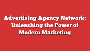 Advertising Agency Network: Unleashing The Power Of Modern Marketing