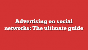 Advertising on social networks: The ultimate guide