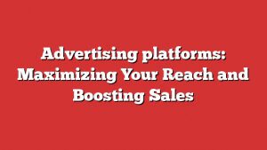 Advertising Platforms: Maximizing Your Reach And Boosting Sales