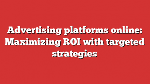 Advertising platforms online: Maximizing ROI with targeted strategies