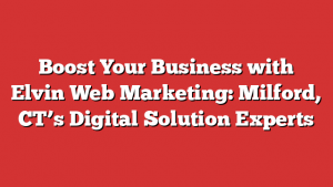 Boost Your Business with Elvin Web Marketing: Milford, CT’s Digital Solution Experts