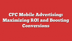 CPC Mobile Advertising: Maximizing ROI and Boosting Conversions