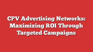 Cpv Advertising Networks: Maximizing Roi Through Targeted Campaigns