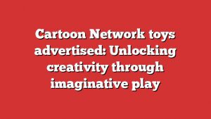 Cartoon Network Toys Advertised: Unlocking Creativity Through Imaginative Play