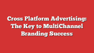 Cross Platform Advertising: The Key to MultiChannel Branding Success