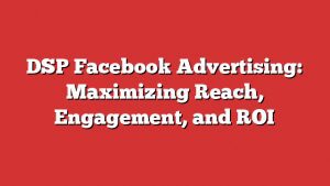 Dsp Facebook Advertising: Maximizing Reach, Engagement, And Roi