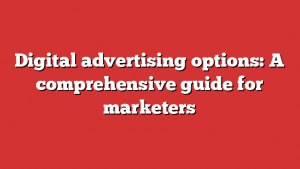 Digital advertising options: A comprehensive guide for marketers