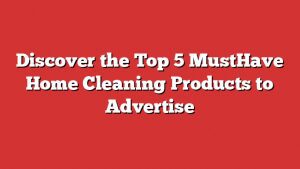 Discover The Top 5 Musthave Home Cleaning Products To Advertise