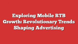 Exploring Mobile Rtb Growth: Revolutionary Trends Shaping Advertising