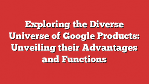 Exploring the Diverse Universe of Google Products: Unveiling their Advantages and Functions