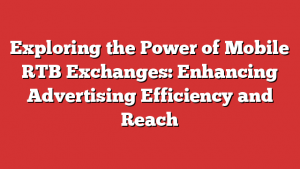 Exploring the Power of Mobile RTB Exchanges: Enhancing Advertising Efficiency and Reach