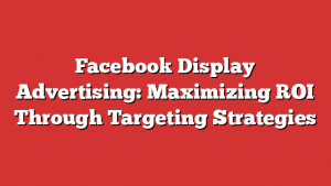 Facebook Display Advertising: Maximizing ROI Through Targeting Strategies