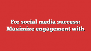 For social media success: Maximize engagement with