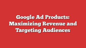 Google Ad Products: Maximizing Revenue and Targeting Audiences