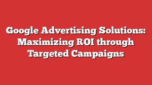 Google Advertising Solutions: Maximizing ROI through Targeted Campaigns