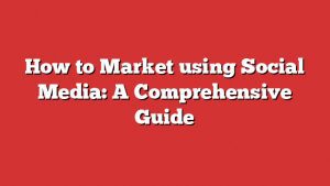 How To Market Using Social Media: A Comprehensive Guide