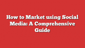 How to Market using Social Media: A Comprehensive Guide