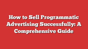 How to Sell Programmatic Advertising Successfully: A Comprehensive Guide