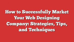 How To Successfully Market Your Web Designing Company: Strategies, Tips, And Techniques