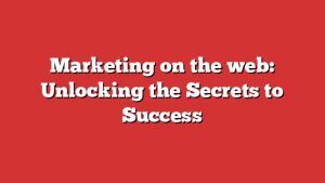 Marketing On The Web: Unlocking The Secrets To Success