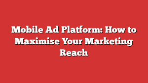 Mobile Ad Platform: How to Maximise Your Marketing Reach