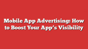 Mobile App Advertising: How to Boost Your App’s Visibility