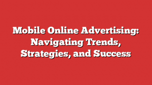 Mobile Online Advertising: Navigating Trends, Strategies, and Success