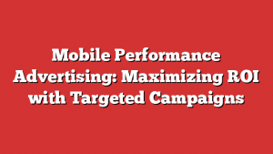 Mobile Performance Advertising: Maximizing ROI with Targeted Campaigns