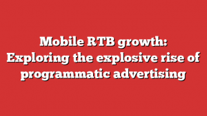 Mobile RTB growth: Exploring the explosive rise of programmatic advertising