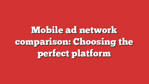 Mobile ad network comparison: Choosing the perfect platform