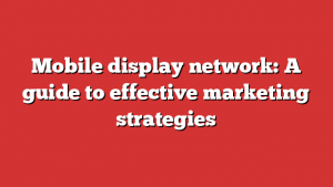 Mobile display network: A guide to effective marketing strategies