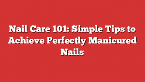 Nail Care 101: Simple Tips to Achieve Perfectly Manicured Nails