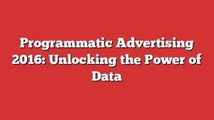 Programmatic Advertising 2016: Unlocking The Power Of Data 1 Programmatic Advertising 2016: Unlocking The Power Of Data
