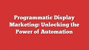 Programmatic Display Marketing: Unlocking the Power of Automation